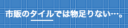 市販のタイルでは物足りない…。